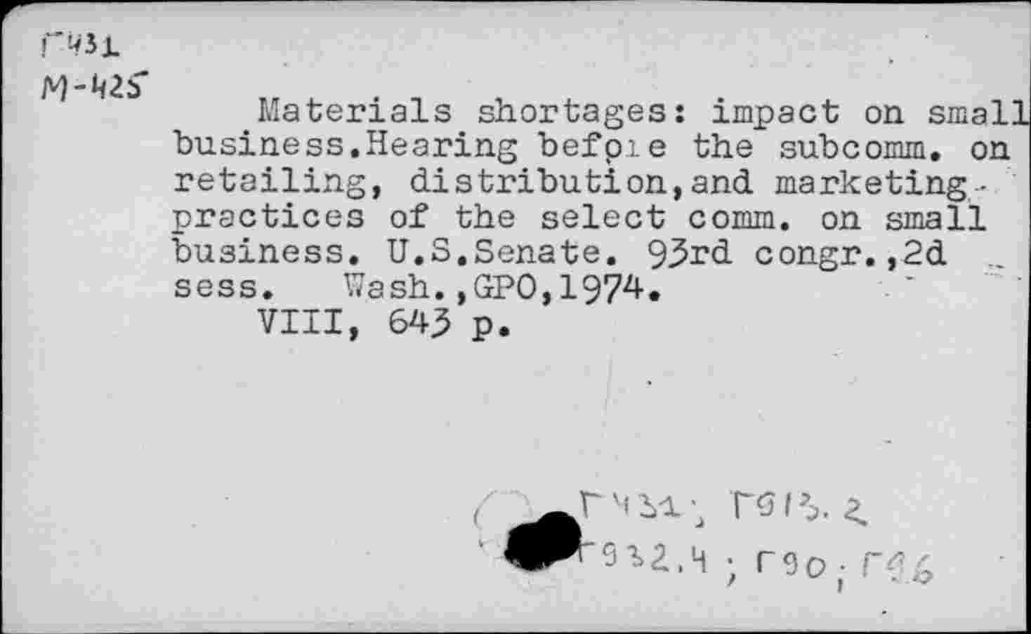 ﻿Materials shortages: impact on small business.Hearing befpie the subcomm, on retailing, distribution,and marketing-practices of the select comm, on small business. U.S.Senate. 93rd congr.,2d sess. Wash.,GPO,1974.
VIII, 645 p.
